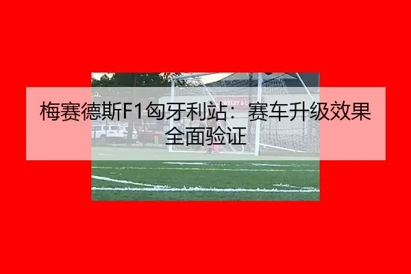 梅赛德斯F1匈牙利站：赛车升级效果全面验证