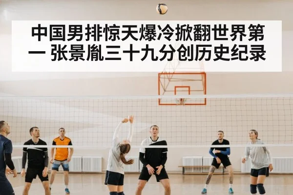 中国男排惊天爆冷掀翻世界第一 张景胤三十九分创历史纪录